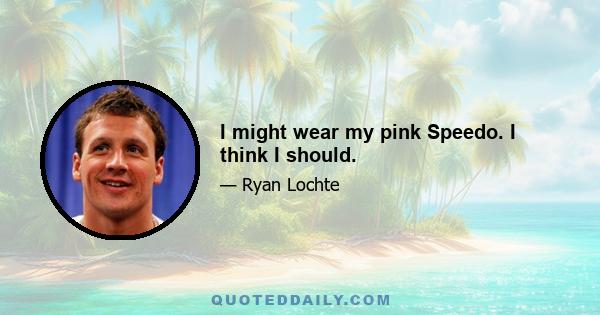 I might wear my pink Speedo. I think I should.