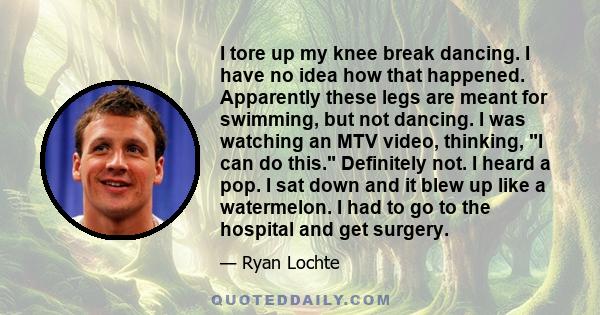 I tore up my knee break dancing. I have no idea how that happened. Apparently these legs are meant for swimming, but not dancing. I was watching an MTV video, thinking, I can do this. Definitely not. I heard a pop. I