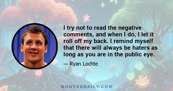 I try not to read the negative comments, and when I do, I let it roll off my back. I remind myself that there will always be haters as long as you are in the public eye.