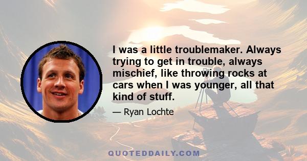 I was a little troublemaker. Always trying to get in trouble, always mischief, like throwing rocks at cars when I was younger, all that kind of stuff.