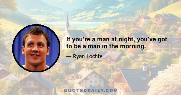 If you’re a man at night, you’ve got to be a man in the morning.