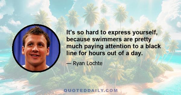 It's so hard to express yourself, because swimmers are pretty much paying attention to a black line for hours out of a day.