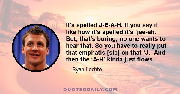 It's spelled J-E-A-H. If you say it like how it's spelled it's ‘jee-ah.’ But, that's boring; no one wants to hear that. So you have to really put that emphatis [sic] on that ‘J.’ And then the ‘A-H’ kinda just flows.