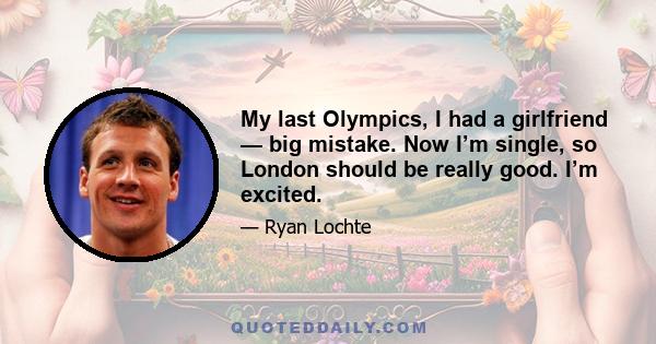 My last Olympics, I had a girlfriend — big mistake. Now I’m single, so London should be really good. I’m excited.