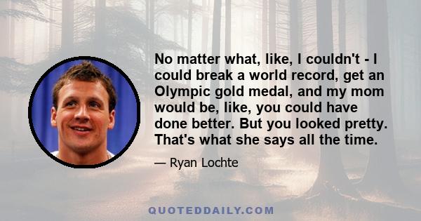 No matter what, like, I couldn't - I could break a world record, get an Olympic gold medal, and my mom would be, like, you could have done better. But you looked pretty. That's what she says all the time.