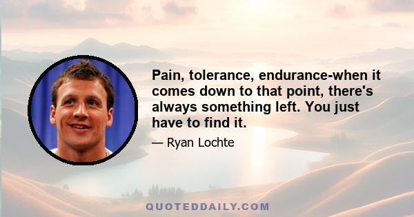 Pain, tolerance, endurance-when it comes down to that point, there's always something left. You just have to find it.