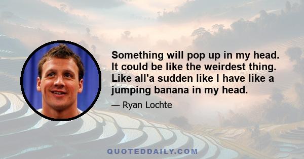 Something will pop up in my head. It could be like the weirdest thing. Like all'a sudden like I have like a jumping banana in my head.