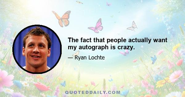 The fact that people actually want my autograph is crazy.