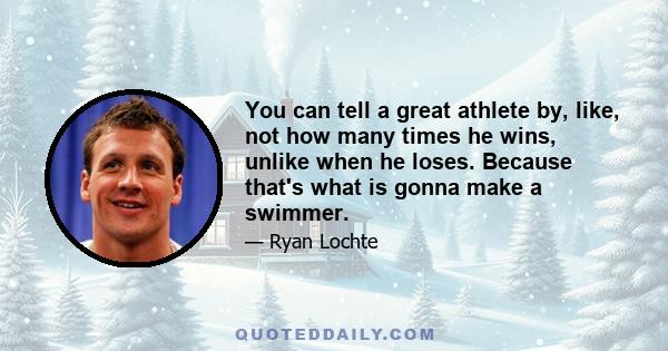 You can tell a great athlete by, like, not how many times he wins, unlike when he loses. Because that's what is gonna make a swimmer.