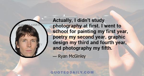 Actually, I didn't study photography at first. I went to school for painting my first year, poetry my second year, graphic design my third and fourth year, and photography my fifth.