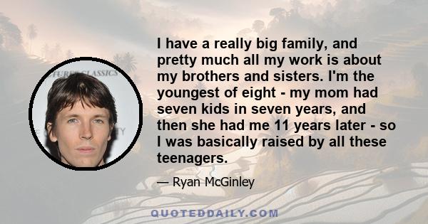 I have a really big family, and pretty much all my work is about my brothers and sisters. I'm the youngest of eight - my mom had seven kids in seven years, and then she had me 11 years later - so I was basically raised