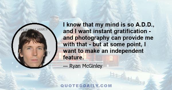 I know that my mind is so A.D.D., and I want instant gratification - and photography can provide me with that - but at some point, I want to make an independent feature.