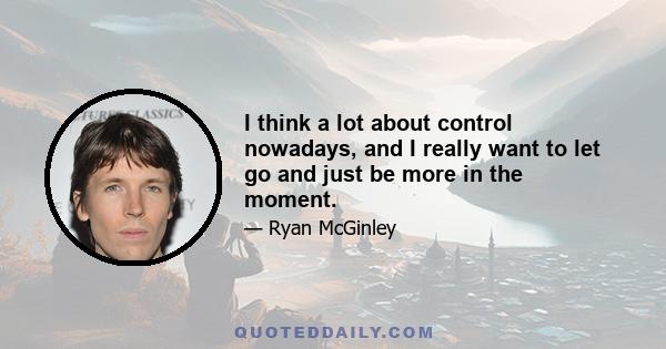 I think a lot about control nowadays, and I really want to let go and just be more in the moment.