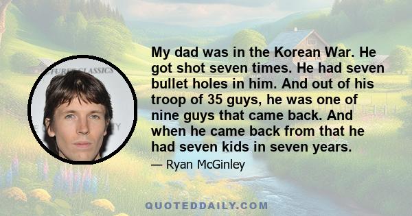 My dad was in the Korean War. He got shot seven times. He had seven bullet holes in him. And out of his troop of 35 guys, he was one of nine guys that came back. And when he came back from that he had seven kids in