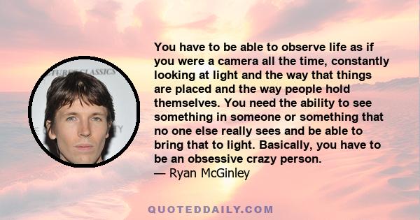 You have to be able to observe life as if you were a camera all the time, constantly looking at light and the way that things are placed and the way people hold themselves. You need the ability to see something in