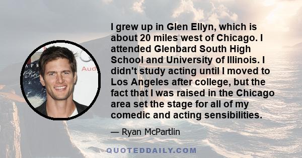 I grew up in Glen Ellyn, which is about 20 miles west of Chicago. I attended Glenbard South High School and University of Illinois. I didn't study acting until I moved to Los Angeles after college, but the fact that I