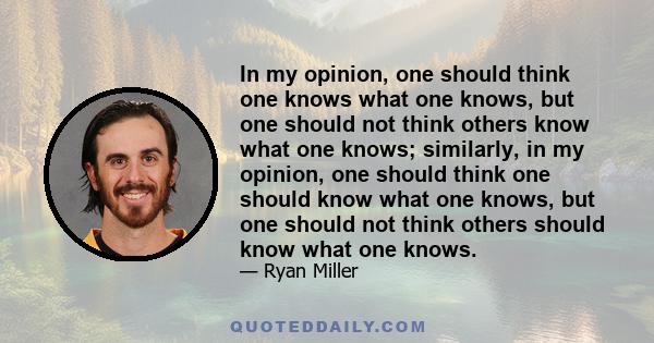 In my opinion, one should think one knows what one knows, but one should not think others know what one knows; similarly, in my opinion, one should think one should know what one knows, but one should not think others