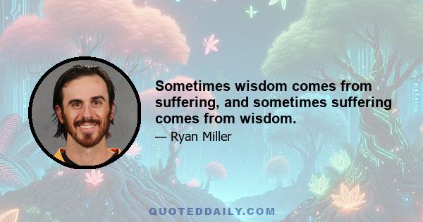 Sometimes wisdom comes from suffering, and sometimes suffering comes from wisdom.