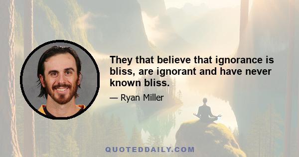 They that believe that ignorance is bliss, are ignorant and have never known bliss.