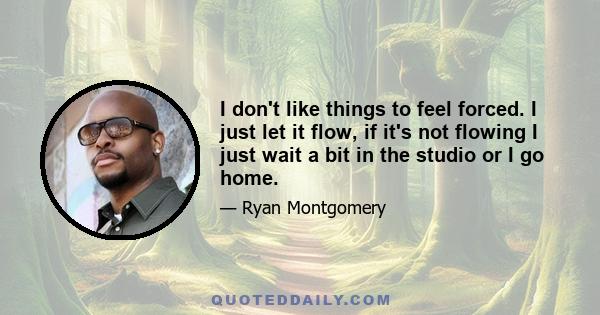 I don't like things to feel forced. I just let it flow, if it's not flowing I just wait a bit in the studio or I go home.