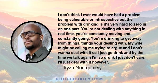 I don't think I ever would have had a problem being vulnerable or introspective but the problem with drinking is it's very hard to zero in on one part. You're not dealing with anything in real time, you're constantly