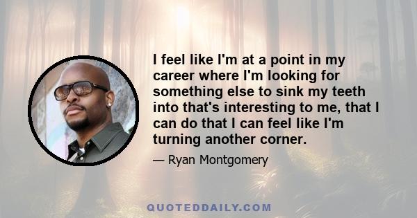 I feel like I'm at a point in my career where I'm looking for something else to sink my teeth into that's interesting to me, that I can do that I can feel like I'm turning another corner.