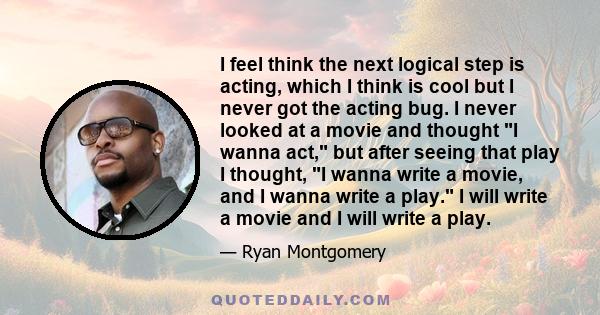 I feel think the next logical step is acting, which I think is cool but I never got the acting bug. I never looked at a movie and thought I wanna act, but after seeing that play I thought, I wanna write a movie, and I