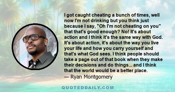 I got caught cheating a bunch of times, well now I'm not drinking but you think just because I say, Oh I'm not cheating on you that that's good enough? No! It's about action and I think it's the same way with God. It's