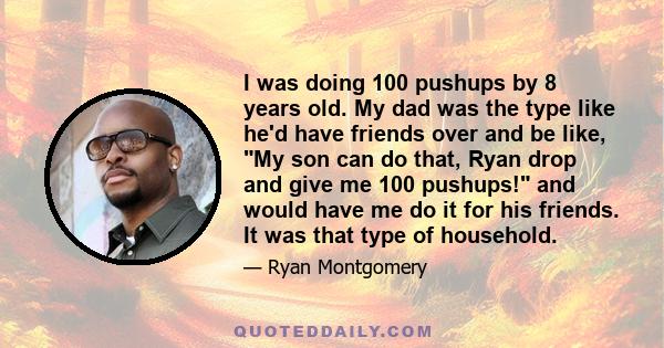 I was doing 100 pushups by 8 years old. My dad was the type like he'd have friends over and be like, My son can do that, Ryan drop and give me 100 pushups! and would have me do it for his friends. It was that type of