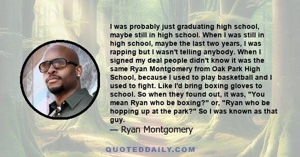 I was probably just graduating high school, maybe still in high school. When I was still in high school, maybe the last two years, I was rapping but I wasn't telling anybody. When I signed my deal people didn't know it