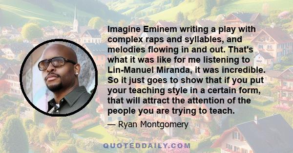 Imagine Eminem writing a play with complex raps and syllables, and melodies flowing in and out. That's what it was like for me listening to Lin-Manuel Miranda, it was incredible. So it just goes to show that if you put