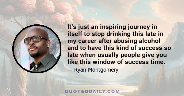 It's just an inspiring journey in itself to stop drinking this late in my career after abusing alcohol and to have this kind of success so late when usually people give you like this window of success time.