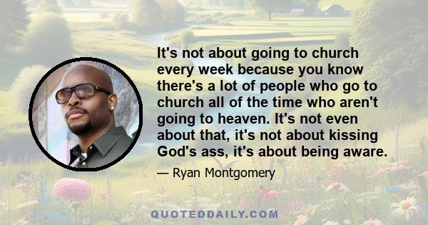 It's not about going to church every week because you know there's a lot of people who go to church all of the time who aren't going to heaven. It's not even about that, it's not about kissing God's ass, it's about