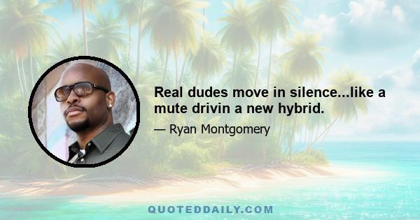 Real dudes move in silence...like a mute drivin a new hybrid.