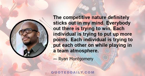 The competitive nature definitely sticks out in my mind. Everybody out there is trying to win. Each individual is trying to put up more points. Each individual is trying to put each other on while playing in a team