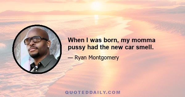 When I was born, my momma pussy had the new car smell.