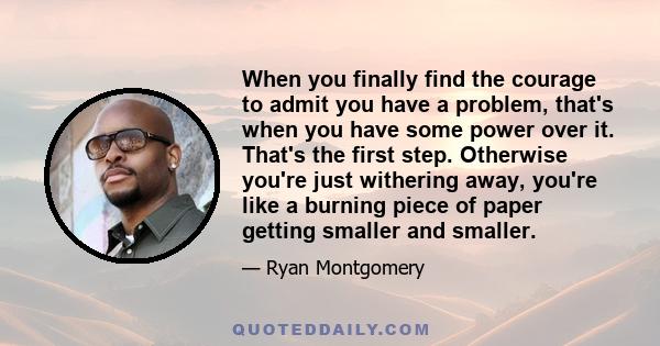 When you finally find the courage to admit you have a problem, that's when you have some power over it. That's the first step. Otherwise you're just withering away, you're like a burning piece of paper getting smaller