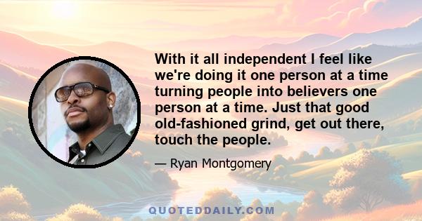 With it all independent I feel like we're doing it one person at a time turning people into believers one person at a time. Just that good old-fashioned grind, get out there, touch the people.