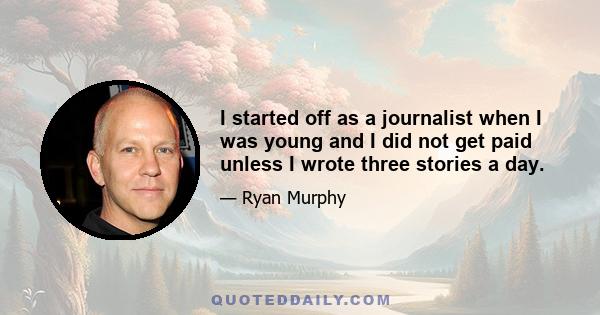 I started off as a journalist when I was young and I did not get paid unless I wrote three stories a day.