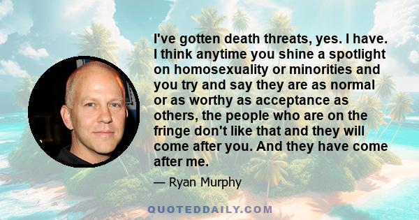 I've gotten death threats, yes. I have. I think anytime you shine a spotlight on homosexuality or minorities and you try and say they are as normal or as worthy as acceptance as others, the people who are on the fringe