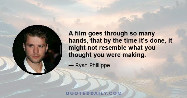 A film goes through so many hands, that by the time it's done, it might not resemble what you thought you were making.