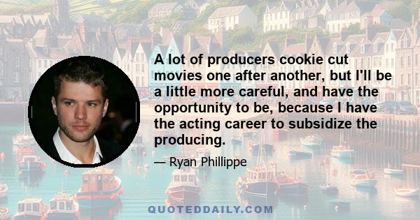 A lot of producers cookie cut movies one after another, but I'll be a little more careful, and have the opportunity to be, because I have the acting career to subsidize the producing.