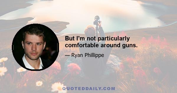 But I'm not particularly comfortable around guns.