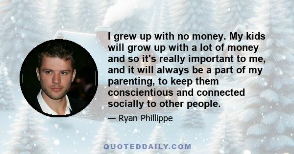 I grew up with no money. My kids will grow up with a lot of money and so it's really important to me, and it will always be a part of my parenting, to keep them conscientious and connected socially to other people.