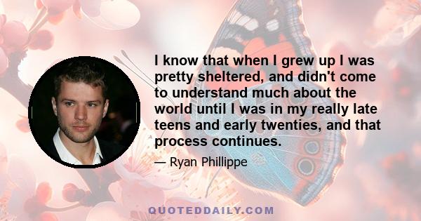 I know that when I grew up I was pretty sheltered, and didn't come to understand much about the world until I was in my really late teens and early twenties, and that process continues.