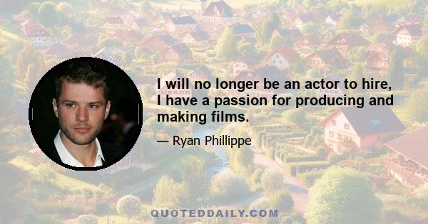 I will no longer be an actor to hire, I have a passion for producing and making films.