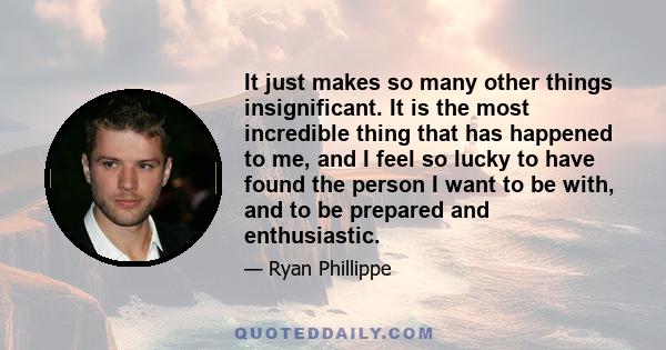 It just makes so many other things insignificant. It is the most incredible thing that has happened to me, and I feel so lucky to have found the person I want to be with, and to be prepared and enthusiastic.