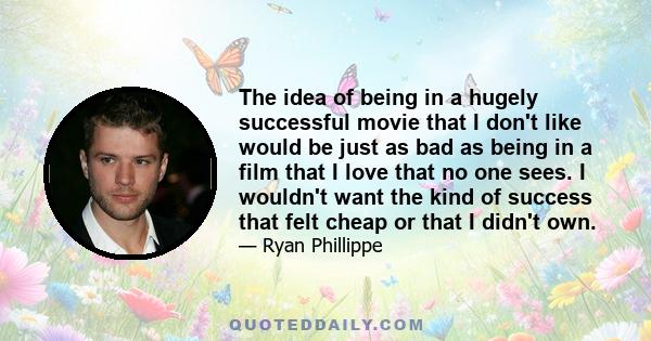 The idea of being in a hugely successful movie that I don't like would be just as bad as being in a film that I love that no one sees. I wouldn't want the kind of success that felt cheap or that I didn't own.