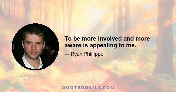 To be more involved and more aware is appealing to me.