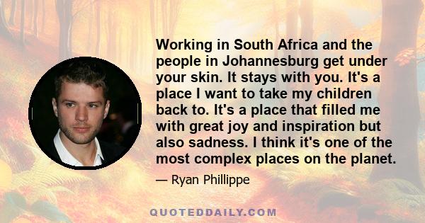 Working in South Africa and the people in Johannesburg get under your skin. It stays with you. It's a place I want to take my children back to. It's a place that filled me with great joy and inspiration but also